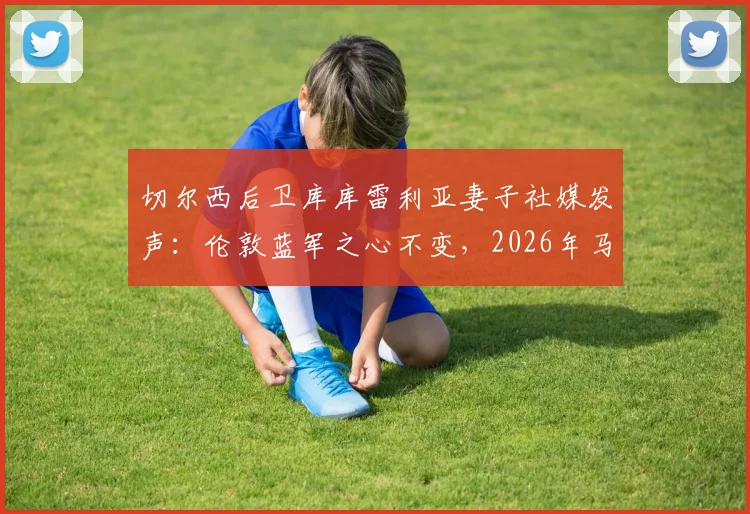 切尔西后卫库库雷利亚妻子社媒发声:伦敦蓝军之心不变,2026年马德里新篇章引热议