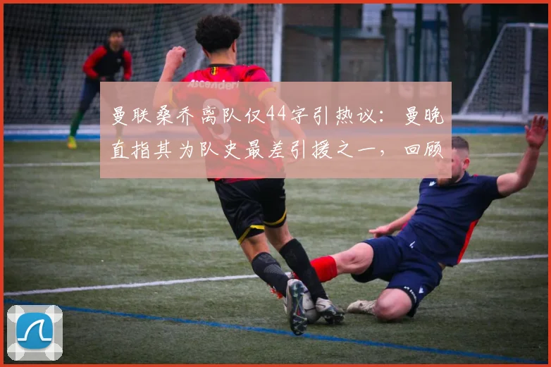 曼联桑乔离队仅44字引热议：曼晚直指其为队史最差引援之一，回顾桑乔梦剧场高开低走全过程