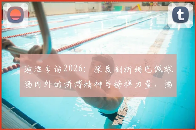 迪涅专访2026：深度剖析姆巴佩球场内外的拼搏精神与榜样力量，揭秘他如何成为球队核心领袖