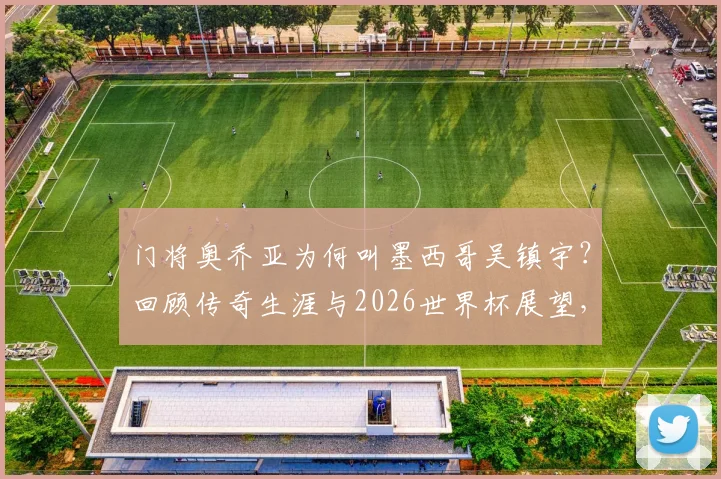 门将奥乔亚为何叫墨西哥吴镇宇？回顾传奇生涯与2026世界杯展望，附经典扑救盘点