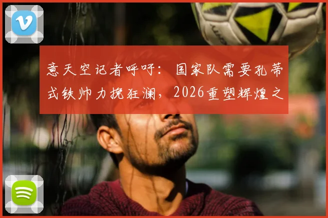 意天空记者呼吁:国家队需要孔蒂式铁帅力挽狂澜,2026重塑辉煌之路在何方?