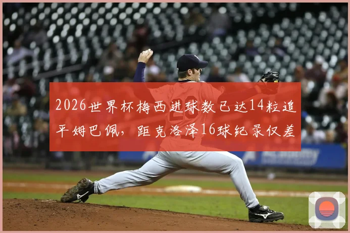 2026世界杯梅西进球数已达14粒追平姆巴佩,距克洛泽16球纪录仅差2球,破纪录前景如何?