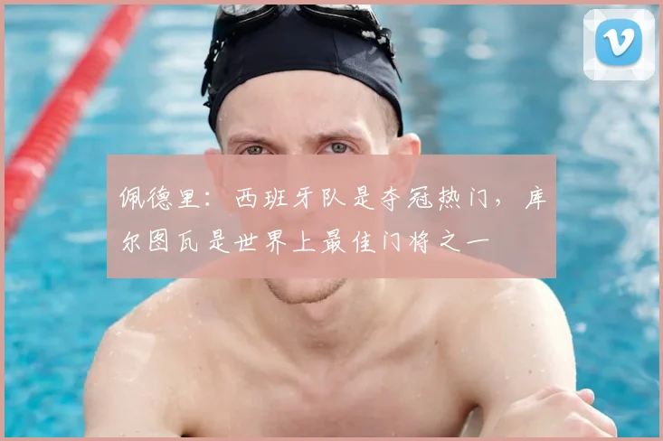 佩德里:西班牙队是夺冠热门,库尔图瓦是世界上最佳门将之一