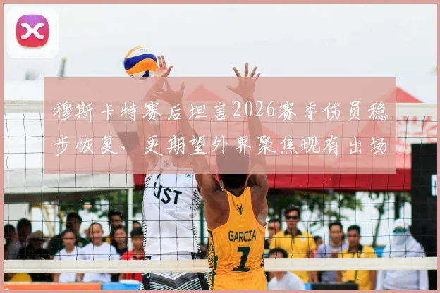 穆斯卡特赛后坦言2026赛季伤员稳步恢复，更期望外界聚焦现有出场球员表现与价值