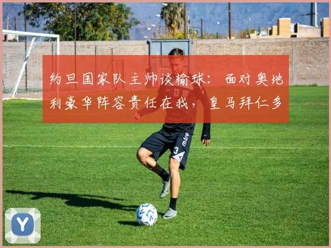 约旦国家队主帅谈输球：面对奥地利豪华阵容责任在我，皇马拜仁多特球员都在对手阵中