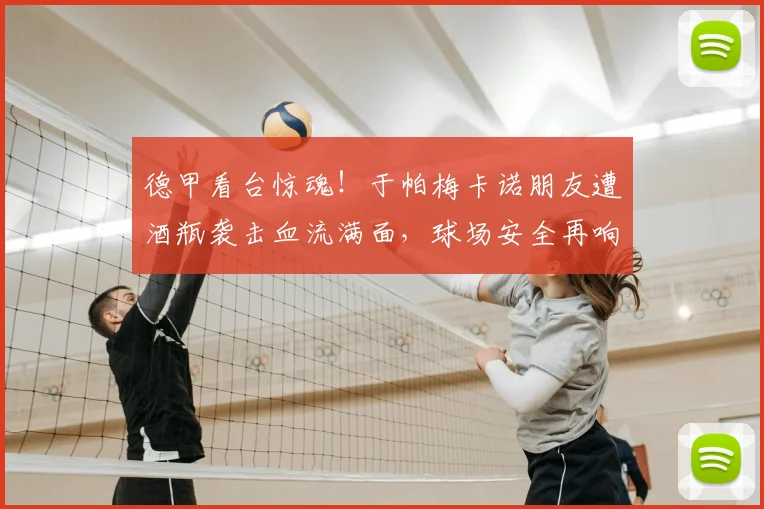 德甲看台惊魂！于帕梅卡诺朋友遭酒瓶袭击血流满面，球场安全再响警钟