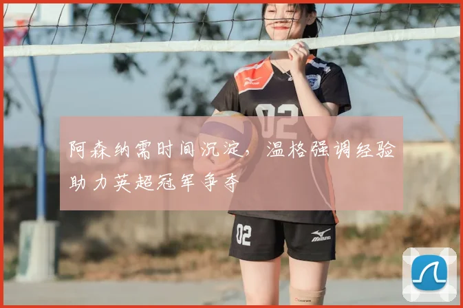 阿森纳需时间沉淀，温格强调经验助力英超冠军争夺