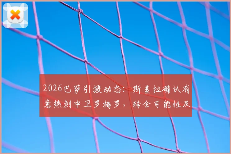 2026巴萨引援动态：斯基拉确认有意热刺中卫罗梅罗，转会可能性及球员技术特点分析