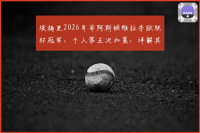 埃梅里2026年率阿斯顿维拉夺欧联杯冠军，个人第五次加冕，详解其“欧联之王”的战术与历程