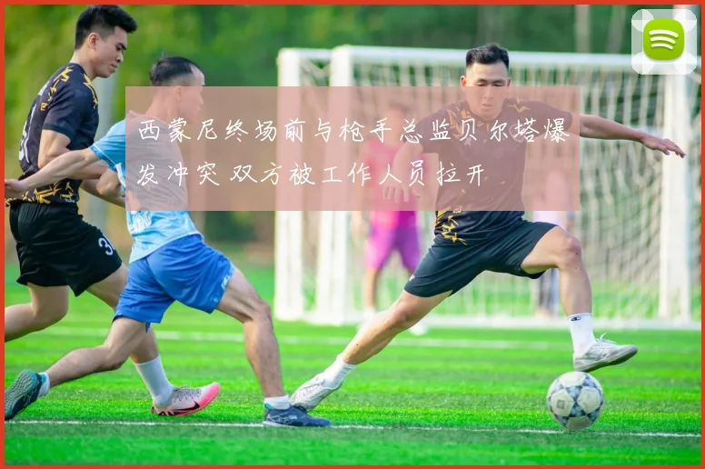 西蒙尼终场前与枪手总监贝尔塔爆发冲突 双方被工作人员拉开
