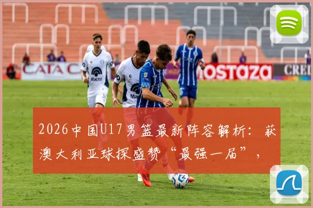 2026中国U17男篮最新阵容解析：获澳大利亚球探盛赞“最强一届”，核心球员名单与未来前景展望