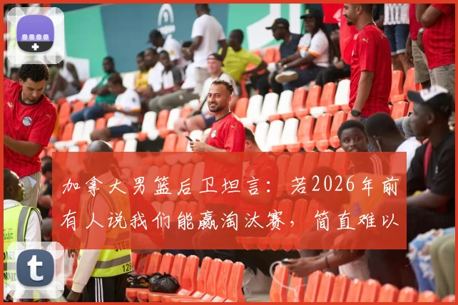 加拿大男篮后卫坦言：若2026年前有人说我们能赢淘汰赛，简直难以置信，如今球队信心巨变背后原因解析