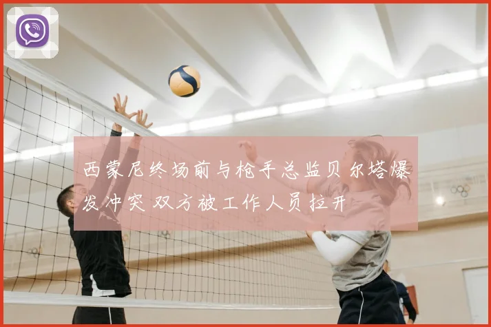 西蒙尼终场前与枪手总监贝尔塔爆发冲突 双方被工作人员拉开