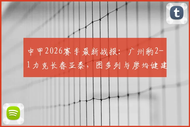 中甲2026赛季最新战报：广州豹2-1力克长春亚泰，图多列与廖均健建功，附视频集锦与实时积分榜解析