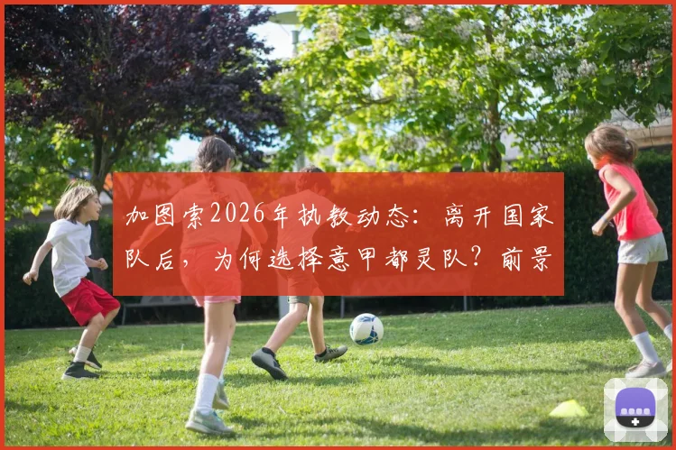 加图索2026年执教动态：离开国家队后，为何选择意甲都灵队？前景分析与最新消息
