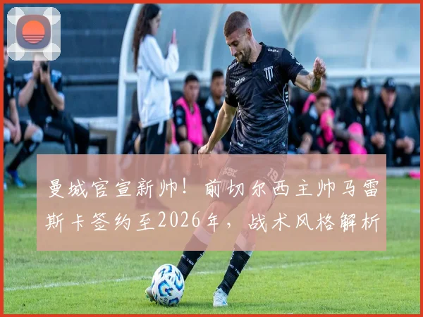 曼城官宣新帅！前切尔西主帅马雷斯卡签约至2026年，战术风格解析与执教前景展望
