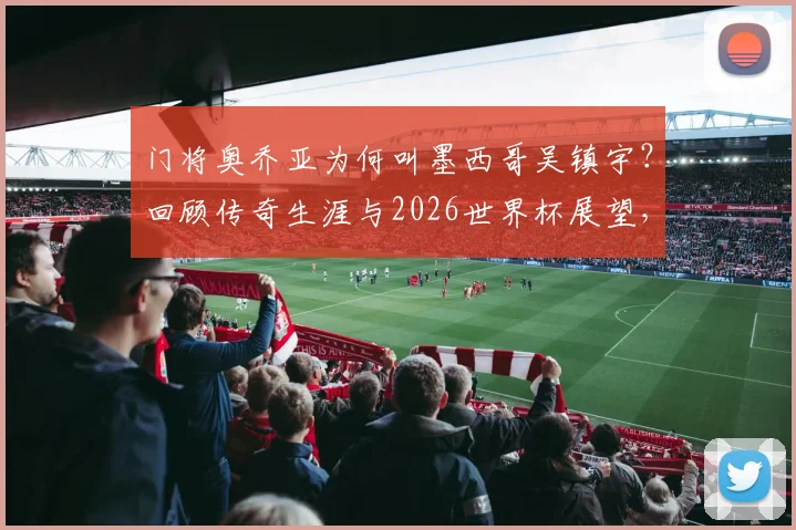 门将奥乔亚为何叫墨西哥吴镇宇?回顾传奇生涯与2026世界杯展望,附经典扑救盘点