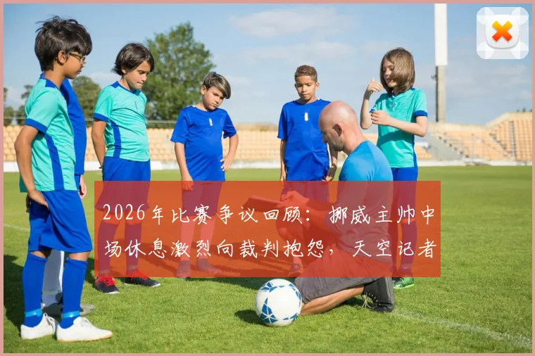 2026年比赛争议回顾：挪威主帅中场休息激烈向裁判抱怨，天空记者揭露现场对话内容