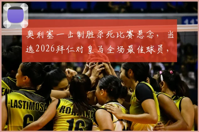 奥利塞一击制胜杀死比赛悬念，当选2026拜仁对皇马全场最佳球员，详解其进球全过程及赛后评分