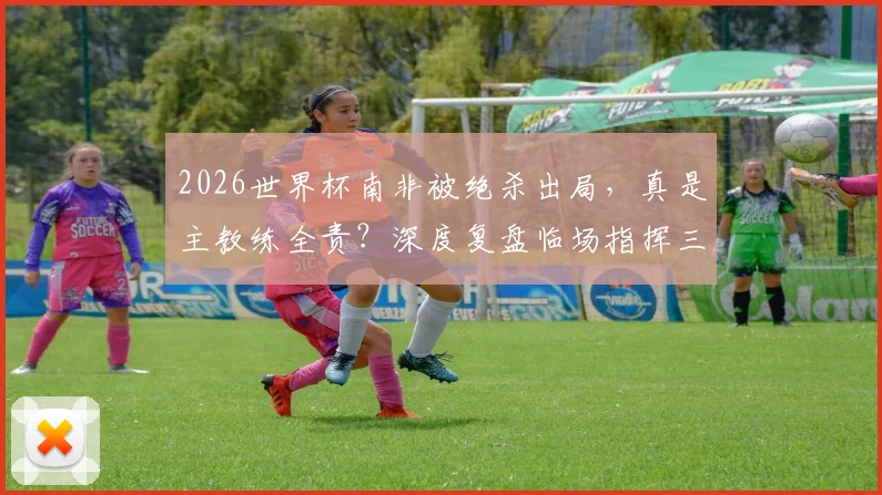 2026世界杯南非被绝杀出局，真是主教练全责？深度复盘临场指挥三大疑问，专家观点一览