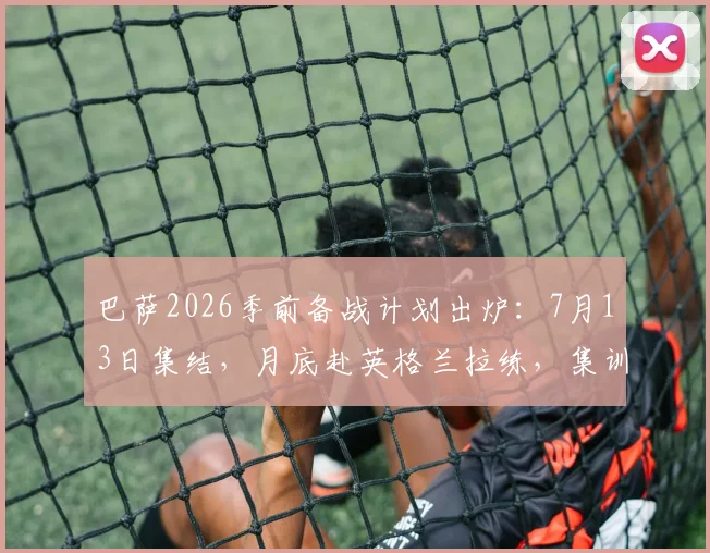 巴萨2026季前备战计划出炉：7月13日集结，月底赴英格兰拉练，集训地点与热身对手前瞻