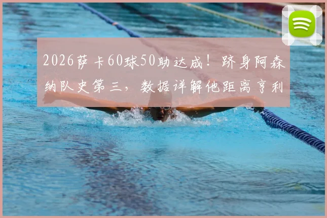 2026萨卡60球50助达成!跻身阿森纳队史第三,数据详解他距离亨利冰王子还有多远