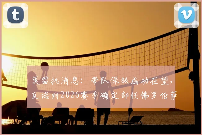 莫雷托消息：带队保级成功在望，瓦诺利2026赛季确定卸任佛罗伦萨主教练职务详解