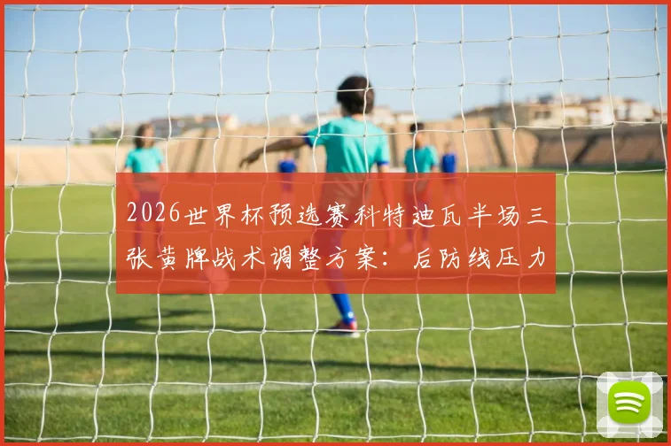 2026世界杯预选赛科特迪瓦半场三张黄牌战术调整方案：后防线压力骤增实战应对指南
