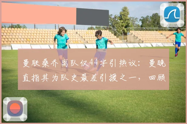 曼联桑乔离队仅44字引热议：曼晚直指其为队史最差引援之一，回顾桑乔梦剧场高开低走全过程