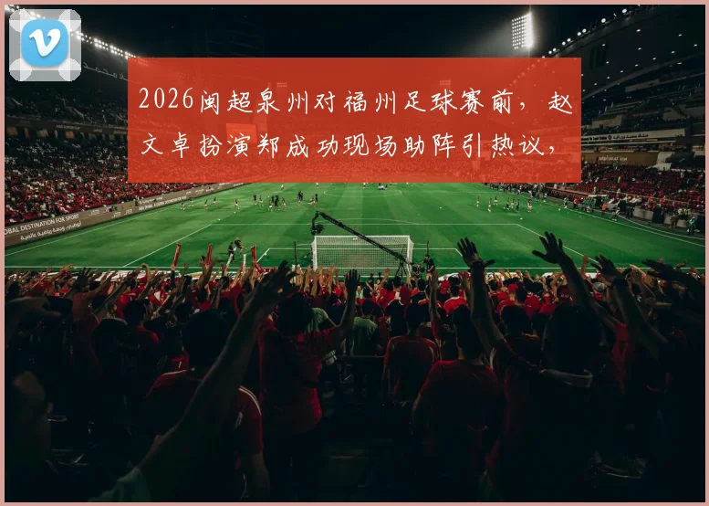 2026闽超泉州对福州足球赛前,赵文卓扮演郑成功现场助阵引热议,球迷互动直击