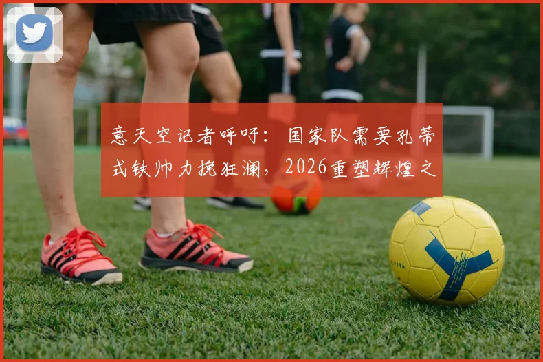 意天空记者呼吁：国家队需要孔蒂式铁帅力挽狂澜，2026重塑辉煌之路在何方？