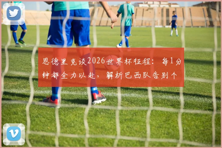 恩德里克谈2026世界杯征程：每1分钟都全力以赴，解析巴西队告别个人主义的团队新风