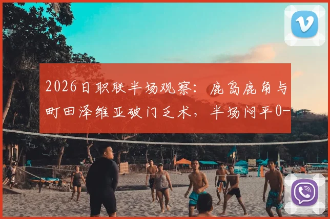 2026日职联半场观察：鹿岛鹿角与町田泽维亚破门乏术，半场闷平0-0的背后原因解析