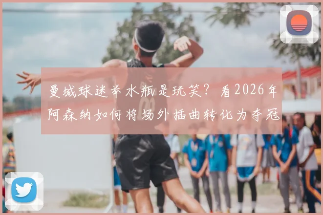 曼城球迷举水瓶是玩笑？看2026年阿森纳如何将场外插曲转化为夺冠动力