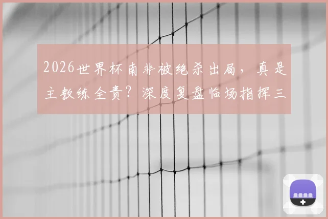 2026世界杯南非被绝杀出局，真是主教练全责？深度复盘临场指挥三大疑问，专家观点一览