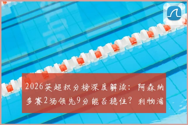 2026英超积分榜深度解读:阿森纳多赛2场领先9分能否稳住?利物浦与切尔西4分差是关键