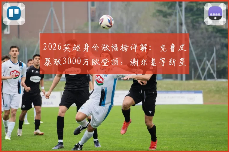 2026英超身价涨幅榜详解：克鲁皮暴涨3000万欧登顶，谢尔基等新星价值飙升引关注