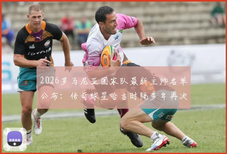 2026罗马尼亚国家队最新主帅名单公布:传奇球星哈吉时隔多年再次执掌帅印,未来欧国联及世预赛前景分析