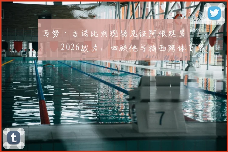 马努·吉诺比利现场见证阿根廷男篮2026战力，回顾他与梅西跨体育界的惺惺相惜