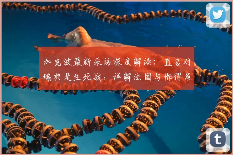 加克波最新采访深度解读：直言对瑞典是生死战，详解法国与佛得角为何令他难忘（2026版）