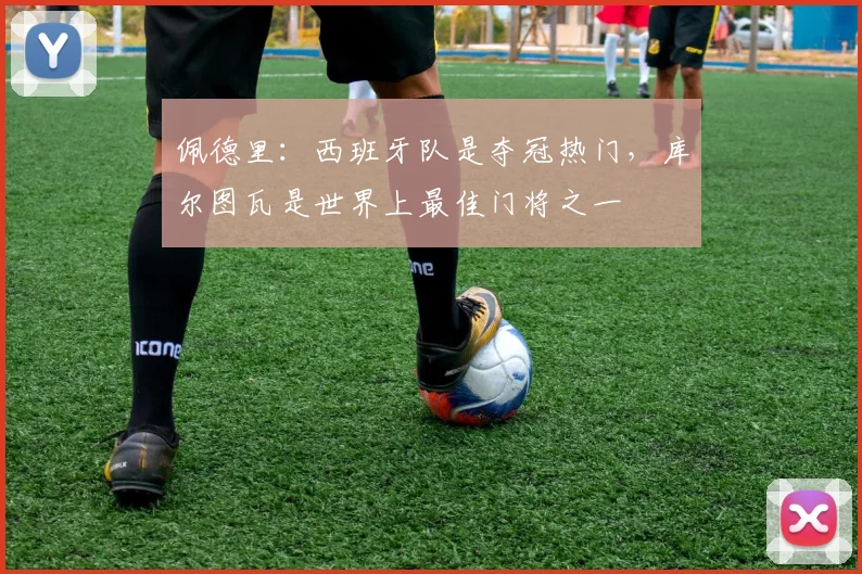 佩德里：西班牙队是夺冠热门，库尔图瓦是世界上最佳门将之一