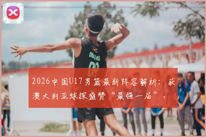 2026中国U17男篮最新阵容解析:获澳大利亚球探盛赞“最强一届”,核心球员名单与未来前景展望
