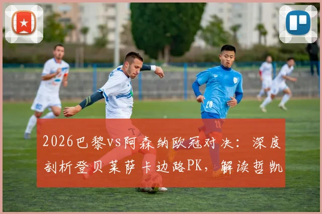 2026巴黎vs阿森纳欧冠对决：深度剖析登贝莱萨卡边路PK，解读哲凯赖什替补战术安排