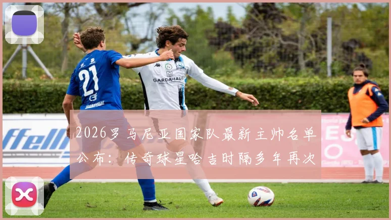 2026罗马尼亚国家队最新主帅名单公布:传奇球星哈吉时隔多年再次执掌帅印,未来欧国联及世预赛前景分析