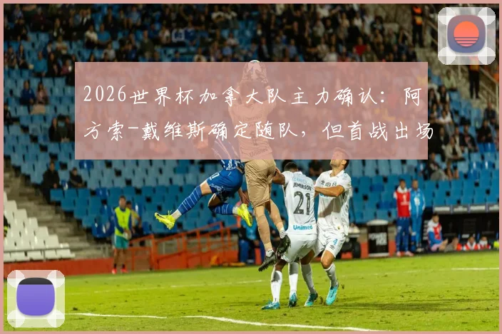 2026世界杯加拿大队主力确认：阿方索-戴维斯确定随队，但首战出场成疑，最新伤情及影响深度解读