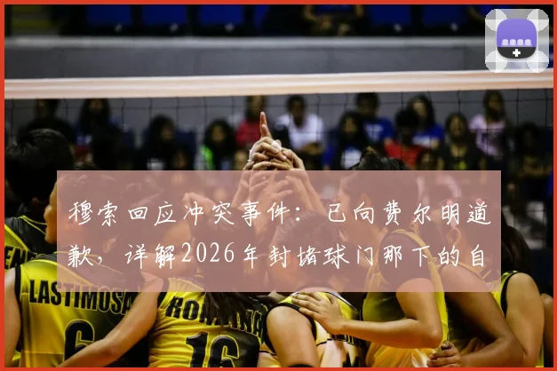 穆索回应冲突事件：已向费尔明道歉，详解2026年封堵球门那下的自然动作