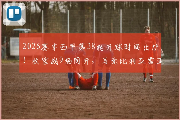 2026赛季西甲第38轮开球时间出炉！收官战9场同开，马竞比利亚雷亚尔错峰直播，附各平台观赛指南