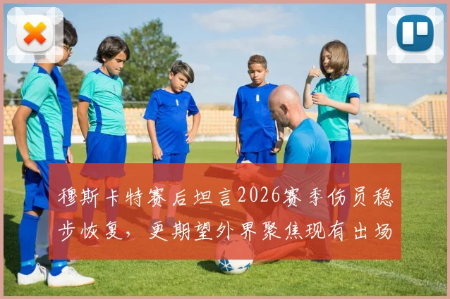 穆斯卡特赛后坦言2026赛季伤员稳步恢复，更期望外界聚焦现有出场球员表现与价值