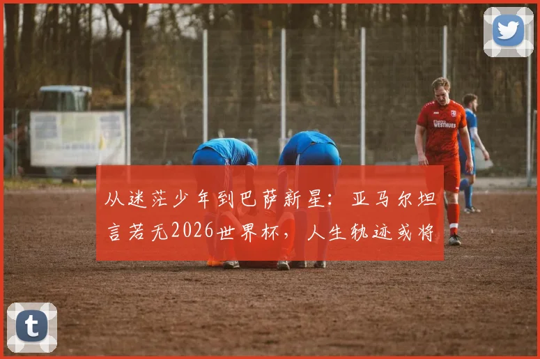 从迷茫少年到巴萨新星：亚马尔坦言若无2026世界杯，人生轨迹或将彻底不同