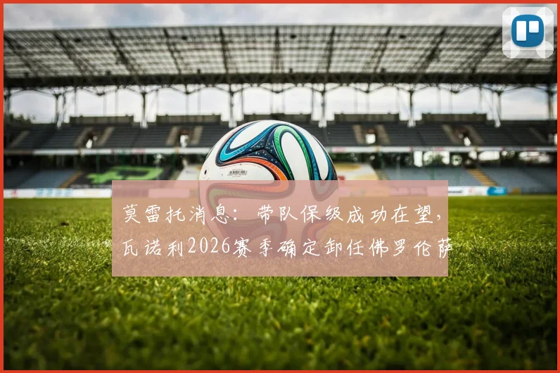 莫雷托消息：带队保级成功在望，瓦诺利2026赛季确定卸任佛罗伦萨主教练职务详解